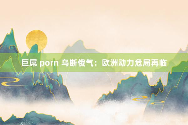 巨屌 porn 乌断俄气：欧洲动力危局再临