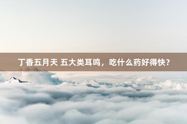 丁香五月天 五大类耳鸣，吃什么药好得快？