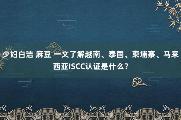 少妇白洁 麻豆 一文了解越南、泰国、柬埔寨、马来西亚ISCC认证是什么？