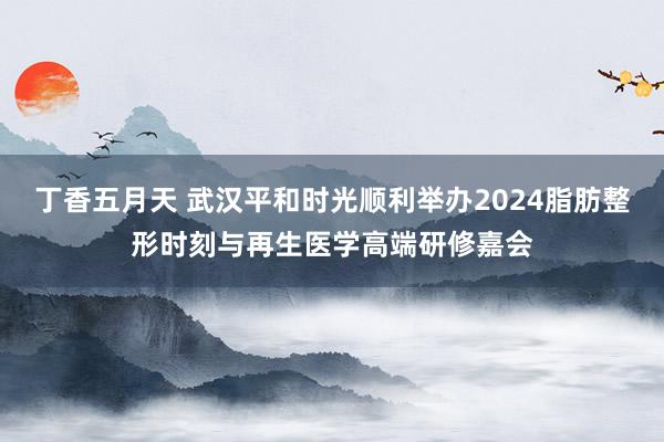 丁香五月天 武汉平和时光顺利举办2024脂肪整形时刻与再生医学高端研修嘉会