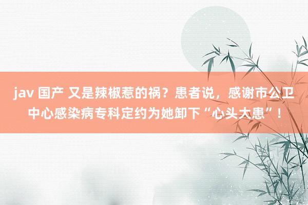 jav 国产 又是辣椒惹的祸？患者说，感谢市公卫中心感染病专科定约为她卸下“心头大患”！