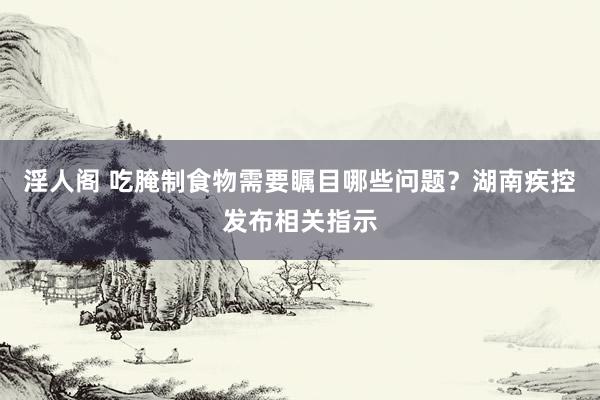 淫人阁 吃腌制食物需要瞩目哪些问题？湖南疾控发布相关指示