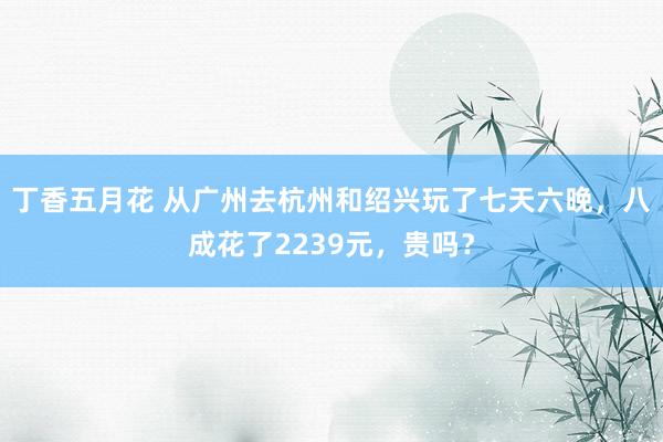 丁香五月花 从广州去杭州和绍兴玩了七天六晚，八成花了2239元，贵吗？