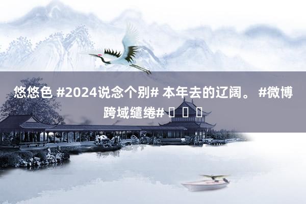 悠悠色 #2024说念个别# 本年去的辽阔。 #微博跨域缱绻# ​​​