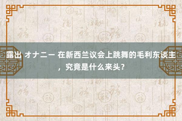 露出 オナニー 在新西兰议会上跳舞的毛利东谈主，究竟是什么来头？