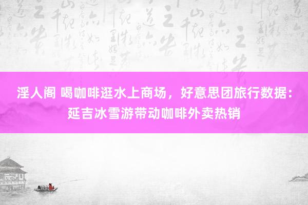 淫人阁 喝咖啡逛水上商场，好意思团旅行数据：延吉冰雪游带动咖啡外卖热销