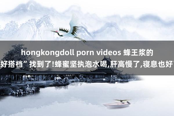 hongkongdoll porn videos 蜂王浆的“好搭档”找到了!蜂蜜坚执泡水喝，肝高慢了，寝息也好了