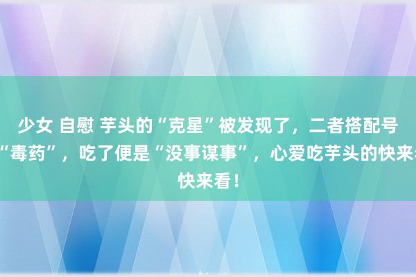 少女 自慰 芋头的“克星”被发现了，二者搭配号称“毒药”，吃了便是“没事谋事”，心爱吃芋头的快来看！