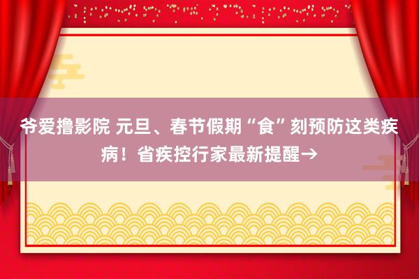 爷爱撸影院 元旦、春节假期“食”刻预防这类疾病！省疾控行家最新提醒→