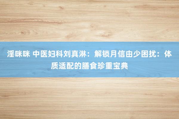 淫咪咪 中医妇科刘真淋：解锁月信由少困扰：体质适配的膳食珍重宝典