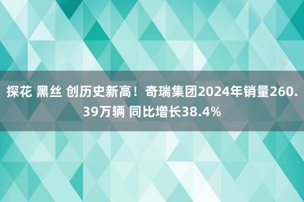 探花 黑丝 创历史新高！奇瑞集团2024年销量260.39万辆 同比增长38.4%