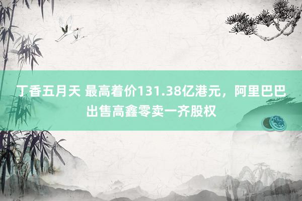 丁香五月天 最高着价131.38亿港元，阿里巴巴出售高鑫零卖一齐股权