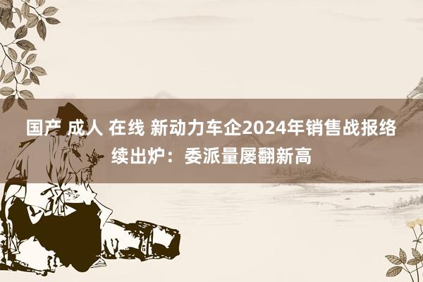 国产 成人 在线 新动力车企2024年销售战报络续出炉：委派量屡翻新高