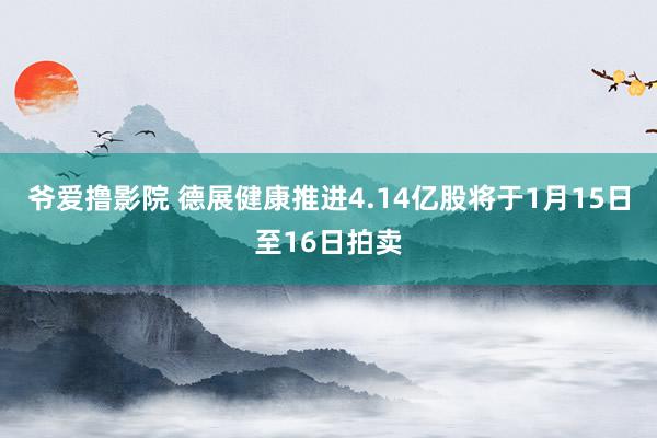 爷爱撸影院 德展健康推进4.14亿股将于1月15日至16日拍卖
