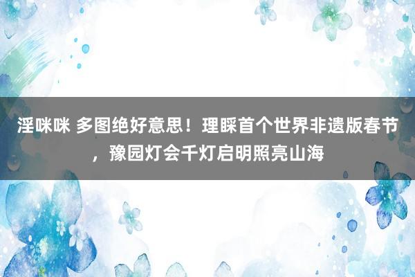 淫咪咪 多图绝好意思！理睬首个世界非遗版春节，豫园灯会千灯启明照亮山海