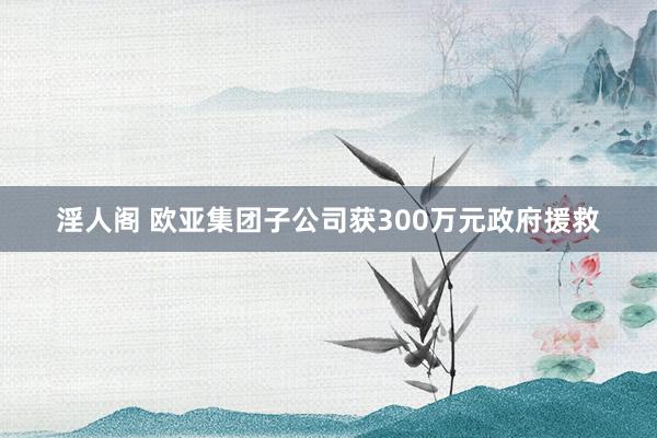 淫人阁 欧亚集团子公司获300万元政府援救