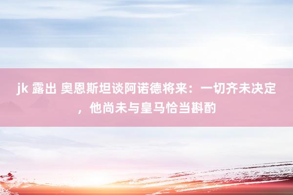 jk 露出 奥恩斯坦谈阿诺德将来：一切齐未决定，他尚未与皇马恰当斟酌