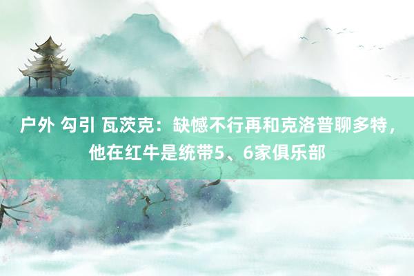 户外 勾引 瓦茨克：缺憾不行再和克洛普聊多特，他在红牛是统带5、6家俱乐部