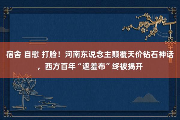 宿舍 自慰 打脸！河南东说念主颠覆天价钻石神话，西方百年“遮羞布”终被揭开