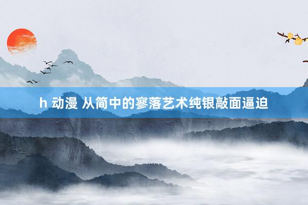 h 动漫 从简中的寥落艺术纯银敲面逼迫