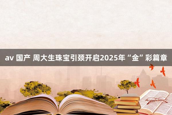 av 国产 周大生珠宝引颈开启2025年“金”彩篇章