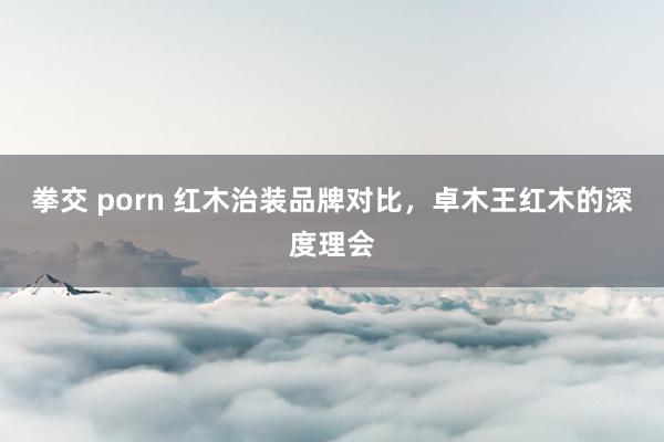 拳交 porn 红木治装品牌对比，卓木王红木的深度理会