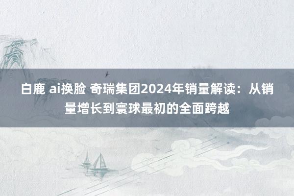 白鹿 ai换脸 奇瑞集团2024年销量解读：从销量增长到寰球最初的全面跨越