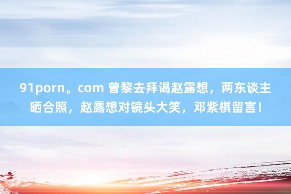 91porn。com 曾黎去拜谒赵露想，两东谈主晒合照，赵露想对镜头大笑，邓紫棋留言！