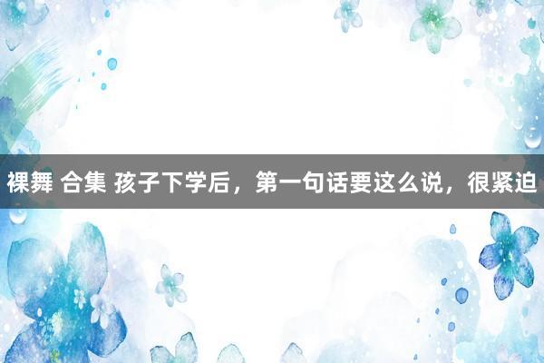 裸舞 合集 孩子下学后，第一句话要这么说，很紧迫