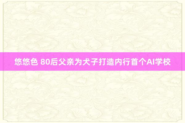 悠悠色 80后父亲为犬子打造内行首个AI学校