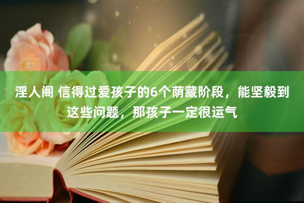淫人阁 信得过爱孩子的6个荫藏阶段，能坚毅到这些问题，那孩子一定很运气