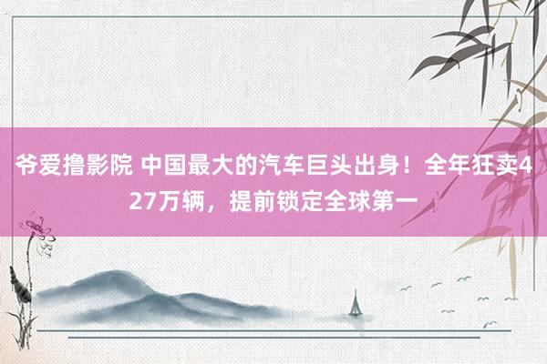 爷爱撸影院 中国最大的汽车巨头出身！全年狂卖427万辆，提前锁定全球第一