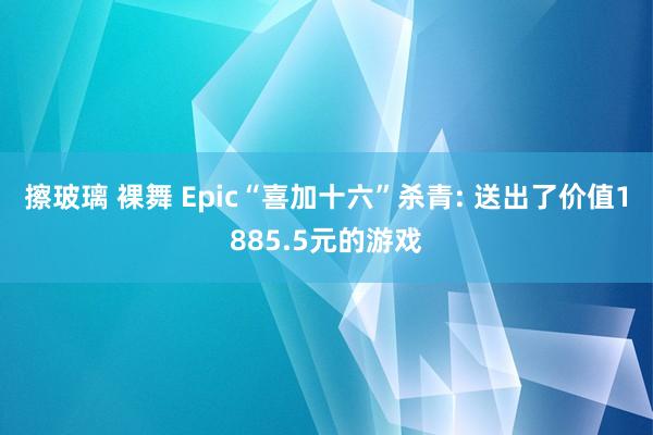 擦玻璃 裸舞 Epic“喜加十六”杀青: 送出了价值1885.5元的游戏