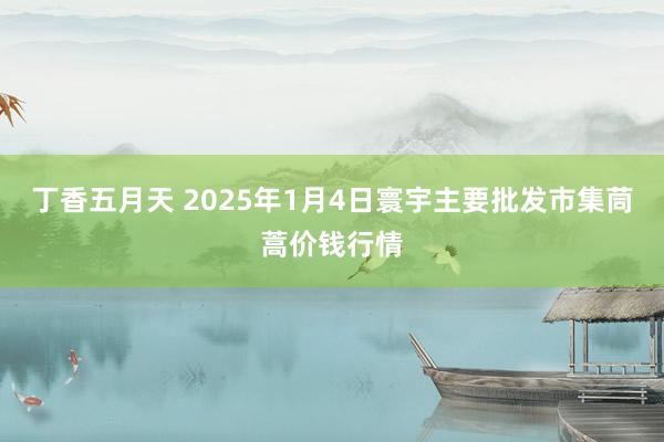 丁香五月天 2025年1月4日寰宇主要批发市集茼蒿价钱行情