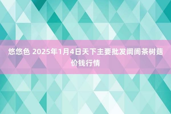 悠悠色 2025年1月4日天下主要批发阛阓茶树菇价钱行情