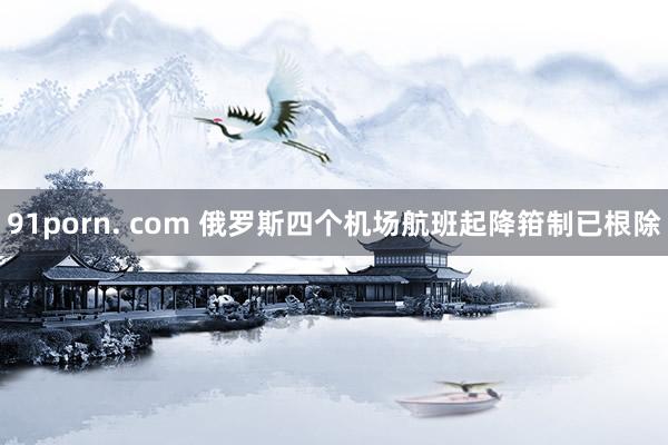 91porn. com 俄罗斯四个机场航班起降箝制已根除