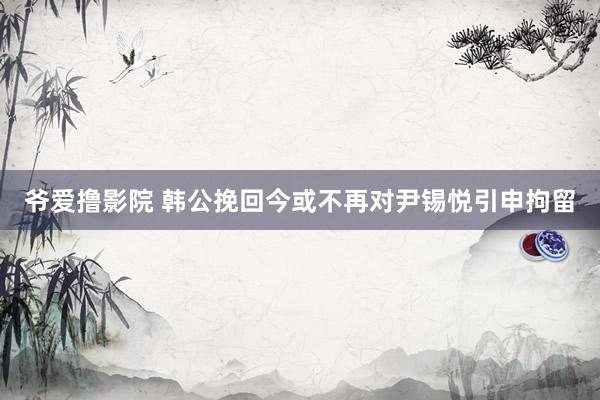 爷爱撸影院 韩公挽回今或不再对尹锡悦引申拘留