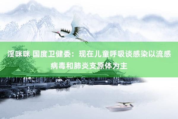 淫咪咪 国度卫健委：现在儿童呼吸谈感染以流感病毒和肺炎支原体为主