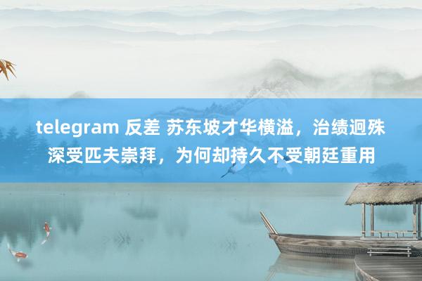 telegram 反差 苏东坡才华横溢，治绩迥殊深受匹夫崇拜，为何却持久不受朝廷重用