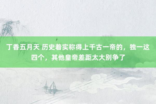 丁香五月天 历史着实称得上千古一帝的，独一这四个，其他皇帝差距太大别争了
