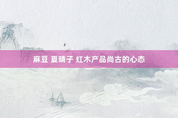麻豆 夏晴子 红木产品尚古的心态