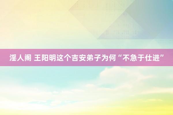 淫人阁 王阳明这个吉安弟子为何“不急于仕进”