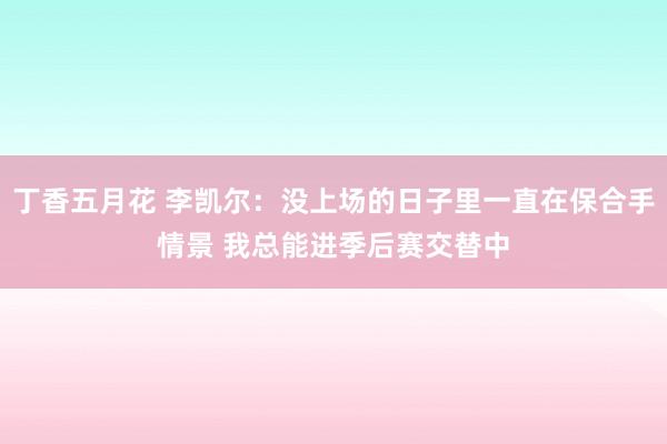 丁香五月花 李凯尔：没上场的日子里一直在保合手情景 我总能进季后赛交替中