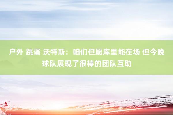 户外 跳蛋 沃特斯：咱们但愿库里能在场 但今晚球队展现了很棒的团队互助