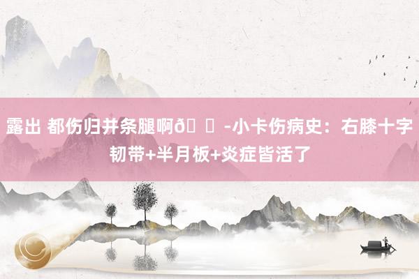 露出 都伤归并条腿啊😭小卡伤病史：右膝十字韧带+半月板+炎症皆活了