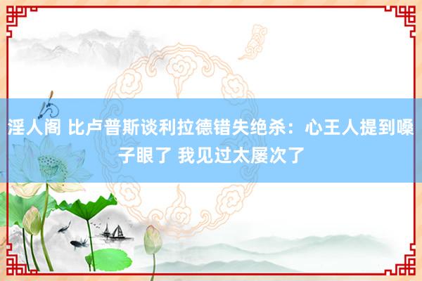 淫人阁 比卢普斯谈利拉德错失绝杀：心王人提到嗓子眼了 我见过太屡次了