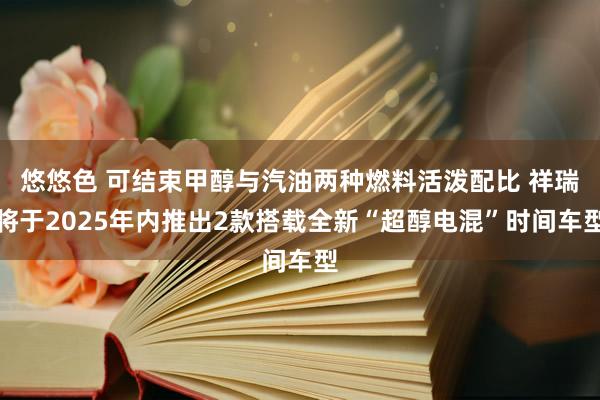 悠悠色 可结束甲醇与汽油两种燃料活泼配比 祥瑞将于2025年内推出2款搭载全新“超醇电混”时间车型