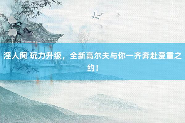 淫人阁 玩力升级，全新高尔夫与你一齐奔赴爱重之约！