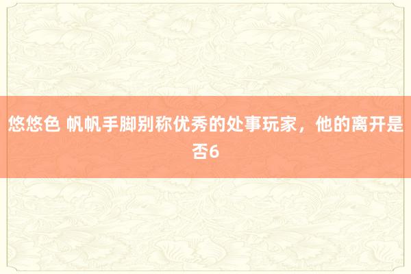 悠悠色 帆帆手脚别称优秀的处事玩家，他的离开是否6