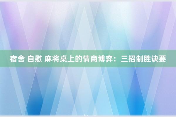 宿舍 自慰 麻将桌上的情商博弈：三招制胜诀要